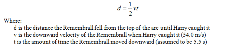 Distance equation: d = 1/2 vt, where d is the distance the remembrall fell from the top of the arc until Harry caught it, v is the downward velocity of the remembrall when Harry caught it (54.0 m/s), and t is the amount of time the remembrall moved downward (assumed to be 5.5 secs).
